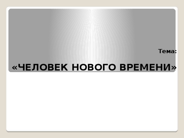 Тема:   «ЧЕЛОВЕК НОВОГО ВРЕМЕНИ» 