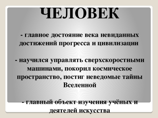 ЧЕЛОВЕК   - главное достояние века невиданных достижений прогресса и цивилизации   - научился управлять сверхскоростными машинами, покорил космическое пространство, постиг неведомые тайны Вселенной   - главный объект изучения учёных и деятелей искусства   