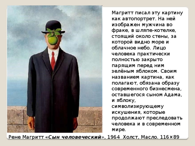 Магритт писал эту картину как автопортрет. На ней изображен мужчина во фраке, в шляпе-котелке, стоящий около стены, за которой видно море и облачное небо. Лицо человека практически полностью закрыто парящим перед ним зелёным яблоком. Своим названием картина, как полагают, обязана образу современного бизнесмена, оставшегося сыном Адама, и яблоку, символизирующему искушения, которые продолжают преследовать человека и в современном мире. Рене Магритт « Сын человеческий » , 1964 Холст, Масло. 116×89  