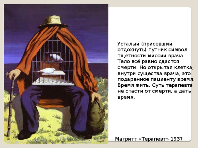 Усталый (присевший отдохнуть) путник символ тщетности миссии врача. Тело всё равно сдастся смерти. Но открытая клетка, внутри существа врача, это подаренное пациенту время. Время жить. Суть терапевта не спасти от смерти, а дать время. Магритт «Терапевт» 1937 