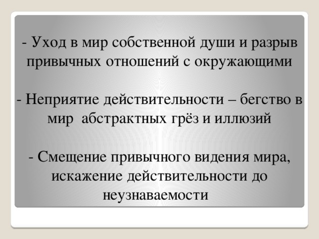  - Уход в мир собственной души и разрыв привычных отношений с окружающими   - Неприятие действительности – бегство в мир абстрактных грёз и иллюзий   - Смещение привычного видения мира, искажение действительности до неузнаваемости 
