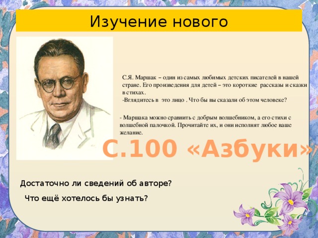 Изучение нового С.Я. Маршак – один из самых любимых детских писателей в нашей стране. Его произведения для детей – это короткие рассказы и сказки в стихах. -Вглядитесь в это лицо . Что бы вы сказали об этом человеке? - Маршака можно сравнить с добрым волшебником, а его стихи с волшебной палочкой. Прочитайте их, и они исполнят любое ваше желание. С.100 «Азбуки» Достаточно ли сведений об авторе? Что ещё хотелось бы узнать? 