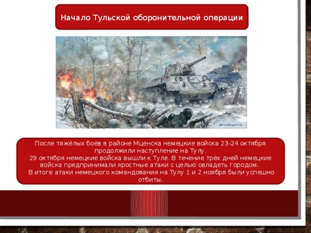 Начало Тульской оборонительной операции После тяжёлых боёв в районе Мценска немецкие войска 23-24 октября продолжили наступление на Тулу. 29 октября немецкие войска вышли к Туле. В течение трёх дней немецкие войска предпринимали яростные атаки с целью овладеть городом.    В итоге атаки немецкого командования на Тулу 1 и 2 ноября были успешно отбиты. 