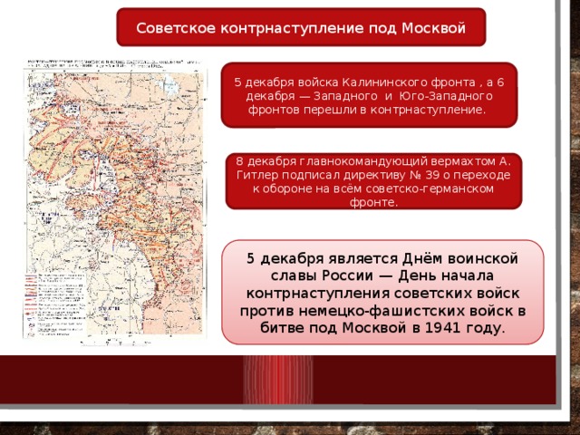 Советское контрнаступление под Москвой 5 декабря войска Калининского фронта , а 6 декабря — Западного  и  Юго-Западного фронтов перешли в контрнаступление. 8 декабря главнокомандующий вермахтом А. Гитлер подписал директиву № 39 о переходе к обороне на всём советско-германском фронте. 5 декабря является Днём воинской славы России — День начала контрнаступления советских войск против немецко-фашистских войск в битве под Москвой в 1941 году. 