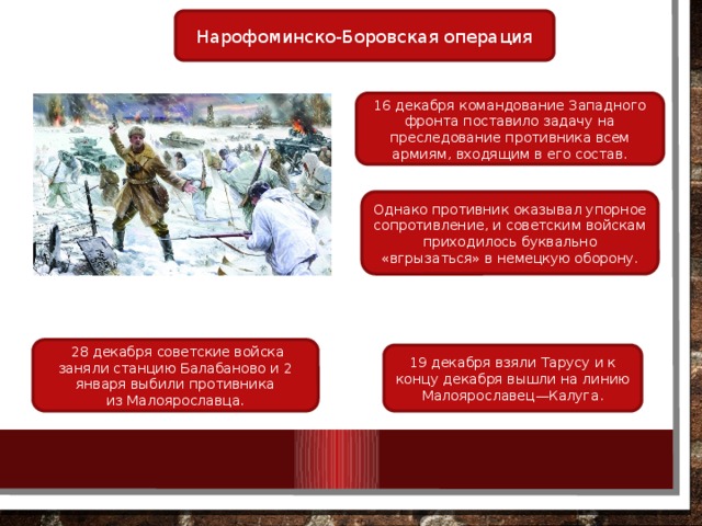 Нарофоминско-Боровская операция 16 декабря командование Западного фронта поставило задачу на преследование противника всем армиям, входящим в его состав. Однако противник оказывал упорное сопротивление, и советским войскам приходилось буквально «вгрызаться» в немецкую оборону.   28 декабря советские войска заняли станцию Балабаново и 2 января выбили противника из Малоярославца. 19 декабря взяли Тарусу и к концу декабря вышли на линию Малоярославец—Калуга. 