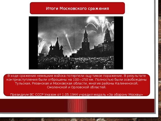 Итоги Московского сражения В ходе сражения немецкие войска потерпели ощутимое поражение. В результате контрнаступления были отброшены на 100—250 км. Полностью были освобождены Тульская, Рязанская и Московская области, многие районы Калининской, Смоленской и Орловской областей. Президиум ВС СССР Указом от 1.05.1944 учредил медаль «За оборону Москвы» 