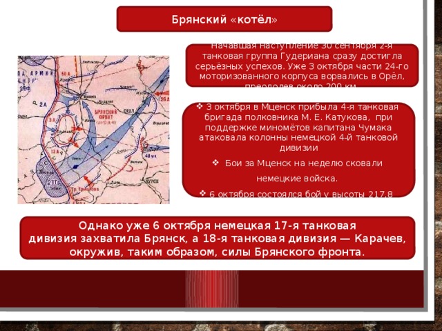 Брянский «котёл» Начавшая наступление 30 сентября 2-я танковая группа Гудериана сразу достигла серьёзных успехов. Уже 3 октября части 24-го моторизованного корпуса ворвались в Орёл, преодолев около 200 км. 3 октября в Мценск прибыла 4-я танковая бригада полковника М. Е. Катукова, при поддержке миномётов капитана Чумака атаковала колонны немецкой 4-й танковой дивизии  Бои за Мценск на неделю сковали немецкие войска.  6 октября состоялся бой у высоты 217,8  Однако уже 6 октября немецкая 17-я танковая дивизия захватила Брянск, а 18-я танковая дивизия — Карачев, окружив, таким образом, силы Брянского фронта. 