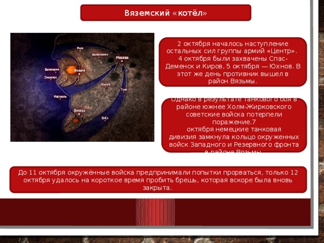 Вяземский «котёл» 2 октября началось наступление остальных сил группы армий «Центр». 4 октября были захвачены Спас-Деменск и Киров, 5 октября — Юхнов. В этот же день противник вышел в район Вязьмы. Однако в результате танкового боя в районе южнее Холм-Жирковского советские войска потерпели поражение.7 октября немецкие танковая дивизия замкнула кольцо окруженных войск Западного и Резервного фронта в районе Вязьмы. До 11 октября окружённые войска предпринимали попытки прорваться, только 12 октября удалось на короткое время пробить брешь, которая вскоре была вновь закрыта. 