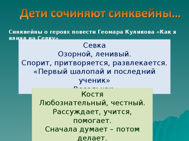 Синквейны о героях повести Геомара Куликова «Как я влиял на Севку» Севка Озорной, ленивый. Спорит, притворяется, развлекается. «Первый шалопай и последний ученик» Весельчак. Костя Любознательный, честный. Рассуждает, учится, помогает. Сначала думает – потом делает. Настоящий товарищ. 