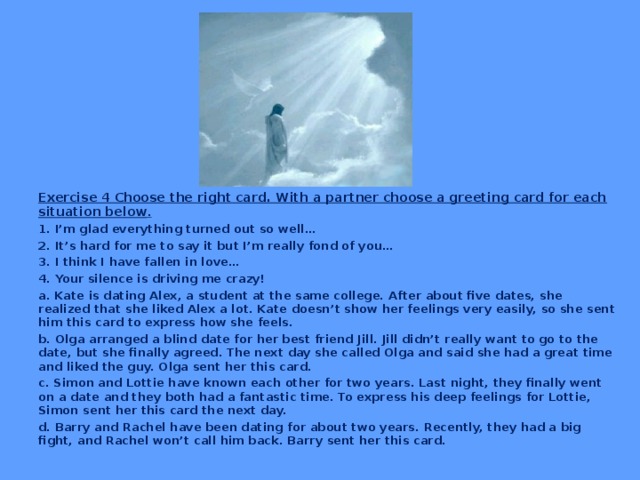 Exercise 4 Choose the right card. With a partner choose a greeting card for each situation below . 1. I’m glad everything turned out so well… 2. It’s hard for me to say it but I’m really fond of you… 3. I think I have fallen in love… 4. Your silence is driving me crazy! a. Kate is dating Alex, a student at the same college. After about five dates, she realized that she liked Alex a lot. Kate doesn’t show her feelings very easily, so she sent him this card to express how she feels. b. Olga arranged a blind date for her best friend Jill. Jill didn’t really want to go to the date, but she finally agreed. The next day she called Olga and said she had a great time and liked the guy. Olga sent her this card. c. Simon and Lottie have known each other for two years. Last night, they finally went on a date and they both had a fantastic time. To express his deep feelings for Lottie, Simon sent her this card the next day. d. Barry and Rachel have been dating for about two years. Recently, they had a big fight, and Rachel won’t call him back. Barry sent her this card.  