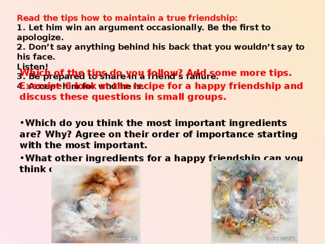Read the tips how to maintain a true friendship:  1. Let him win an argument occasionally. Be the first to apologize.  2. Don’t say anything behind his back that you wouldn’t say to his face.  Listen!  3. Be prepared to share in a friend’s failure.  4. Accept him for who he is.   Which of the tips do you follow? Add some more tips. Exercise 6 look at the recipe for a happy friendship and discuss these questions in small groups.  Which do you think the most important ingredients are? Why? Agree on their order of importance starting with the most important. What other ingredients for a happy friendship can you think of?    