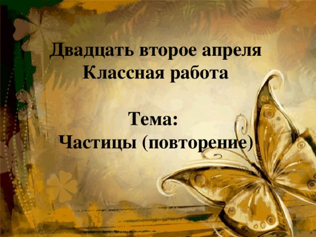    Двадцать второе апреля  Классная работа   Тема:  Частицы (повторение)   