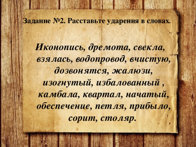  Задание №2. Расставьте ударения в словах .    Иконопись, дремота, свекла, взялась, водопровод, вчистую, дозвонятся, жалюзи, изогнутый, избалованный , камбала, квартал, начатый, обеспечение, петля, прибыло, сорит, столяр. 