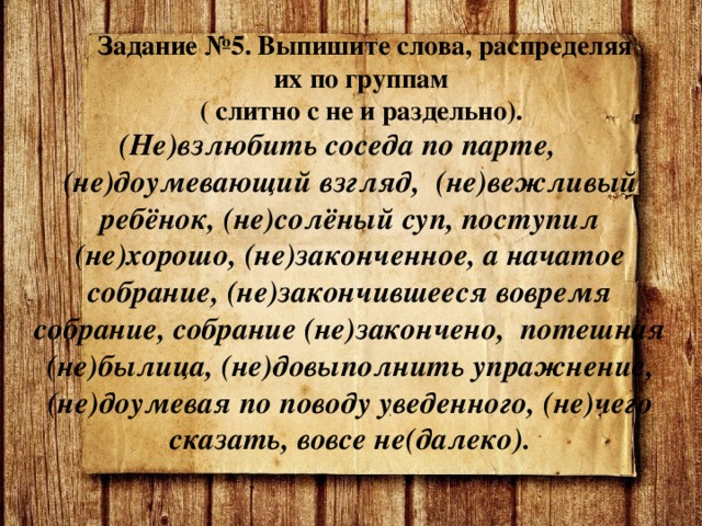 Задание №5. Выпишите слова, распределяя их по группам  ( слитно с не и раздельно). (Не)взлюбить соседа по парте, (не)доумевающий взгляд, (не)вежливый ребёнок, (не)солёный суп, поступил (не)хорошо, (не)законченное, а начатое собрание, (не)закончившееся вовремя собрание, собрание (не)закончено, потешная (не)былица, (не)довыполнить упражнение, (не)доумевая по поводу уведенного, (не)чего сказать, вовсе не(далеко). 