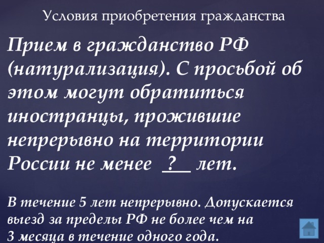 Условия приобретения гражданства Прием в гражданство РФ (натурализация). С просьбой об этом могут обратиться иностранцы, прожившие непрерывно на территории России не менее ? лет. В течение 5 лет непрерывно. Допускается выезд за пределы РФ не более чем на 3 месяца в течение одного года.  