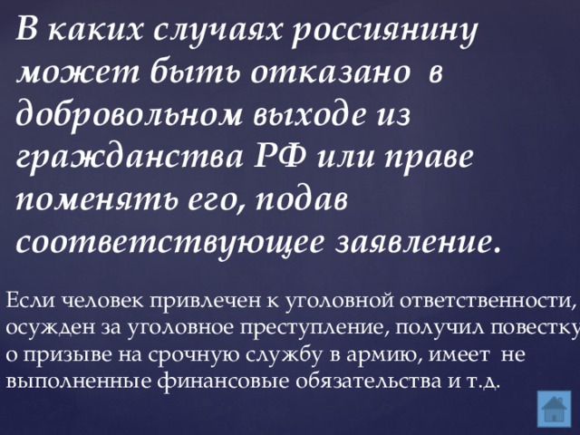 В каких случаях россиянину может быть отказано в добровольном выходе из гражданства РФ или праве поменять его, подав соответствующее заявление. Если человек привлечен к уголовной ответственности, осужден за уголовное преступление, получил повестку о призыве на срочную службу в армию, имеет не выполненные финансовые обязательства и т.д. 