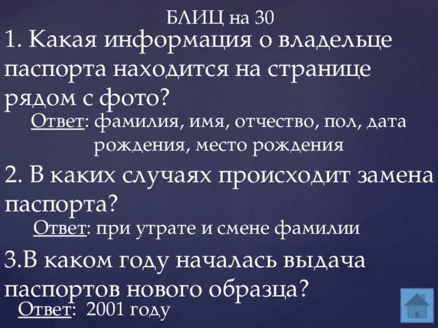 БЛИЦ на 30 1. Какая информация о владельце паспорта находится на странице рядом с фото? Ответ : фамилия, имя, отчество, пол, дата рождения, место рождения 2. В каких случаях происходит замена паспорта? Ответ : при утрате и смене фамилии 3.В каком году началась выдача паспортов нового образца? Ответ : 2001 году 