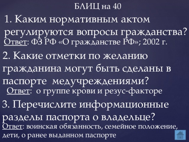 БЛИЦ на 40 1. Каким нормативным актом регулируются вопросы гражданства? Ответ : ФЗ РФ «О гражданстве РФ»; 2002 г. 2. Какие отметки по желанию гражданина могут быть сделаны в паспорте медучреждениями? Ответ : о группе крови и резус-факторе 3. Перечислите информационные разделы паспорта о владельце? Ответ : воинская обязанность, семейное положение, дети, о ранее выданном паспорте 