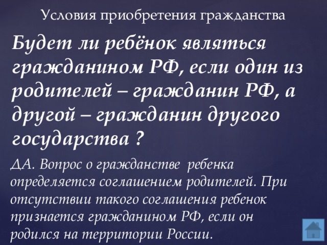 Будет ли ребёнок являться гражданином РФ, если один из родителей – гражданин РФ, а другой – гражданин другого государства ? Условия приобретения гражданства ДА. Вопрос о гражданстве ребенка определяется соглашением родителей. При отсутствии такого соглашения ребенок признается гражданином РФ, если он родился на территории России. 