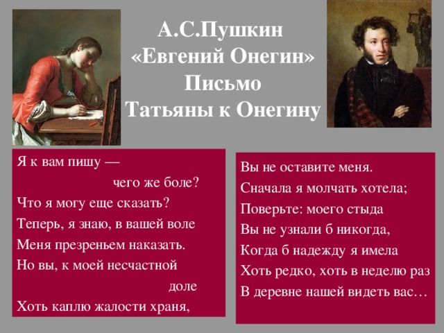 А.С.Пушкин  «Евгений Онегин»  Письмо  Татьяны к Онегину Я к вам пишу —  чего же боле? Что я могу еще сказать? Теперь, я знаю, в вашей воле Меня презреньем наказать. Но вы, к моей несчастной  доле Хоть каплю жалости храня, Вы не оставите меня. Сначала я молчать хотела; Поверьте: моего стыда Вы не узнали б никогда, Когда б надежду я имела Хоть редко, хоть в неделю раз В деревне нашей видеть вас… 