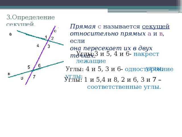 3.Определение секущей. Прямая с называется секущей относительно прямых а и в , если она пересекает их в двух точках . Углы:3 и 5, 4 и 6- накрест лежащие  углы; Углы: 4 и 5, 3 и 6- односторонние углы; Углы: 1 и 5,4 и 8, 2 и 6, 3 и 7 –  соответственные углы. 
