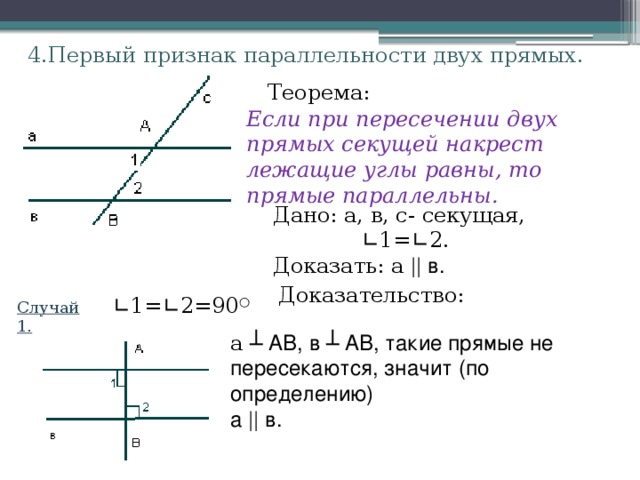 4.Первый признак параллельности двух прямых. Теорема: Если при пересечении двух прямых секущей накрест лежащие углы равны, то прямые параллельны. Дано: а, в, с- секущая,  ∟ 1= ∟ 2. Доказать: а || в. Доказательство: ∟ 1= ∟ 2=90 ○ Случай 1. а ┴ АВ, в ┴ АВ, такие прямые не пересекаются, значит (по определению) а || в. 