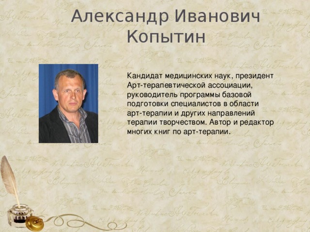  Александр Иванович Копытин   Кандидат медицинских наук, президент Арт-терапевтической ассоциации, руководитель программы базовой подготовки специалистов в области арт-терапии и других направлений терапии творчеством. Автор и редактор многих книг по арт-терапии. 