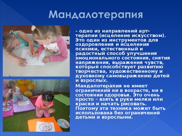  – одно из направлений арт-терапии (исцеление искусством). Это один из инструментов для оздоровления и исцеления психики, естественный и радостный способ улучшения эмоционального состояния, снятия напряжения, выражения чувств, который способствует развитию творчества, художественному и духовному самовыражению детей и взрослых.  Мандалотерапия не имеет ограничений ни в возрасте, ни в состоянии здоровья. Это очень просто – взять в руки мелки или краски и начать рисовать. Поэтому эта техника может быть использована без ограничений детьми и взрослыми.    