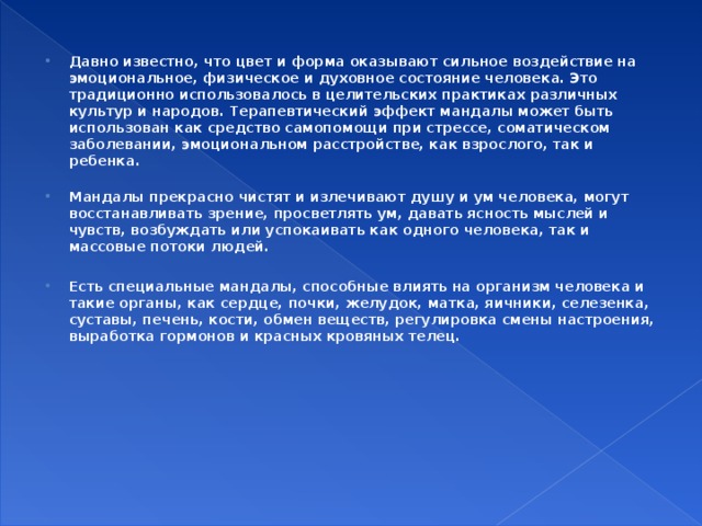 Давно известно, что цвет и форма оказывают сильное воздействие на эмоциональное, физическое и духовное состояние человека. Это традиционно использовалось в целительских практиках различных культур и народов. Терапевтический эффект мандалы может быть использован как средство самопомощи при стрессе, соматическом заболевании, эмоциональном расстройстве, как взрослого, так и ребенка.   Мандалы прекрасно чистят и излечивают душу и ум человека, могут восстанавливать зрение, просветлять ум, давать ясность мыслей и чувств, возбуждать или успокаивать как одного человека, так и массовые потоки людей.  Есть специальные мандалы, способные влиять на организм человека и такие органы, как сердце, почки, желудок, матка, яичники, селезенка, суставы, печень, кости, обмен веществ, регулировка смены настроения, выработка гормонов и красных кровяных телец.  