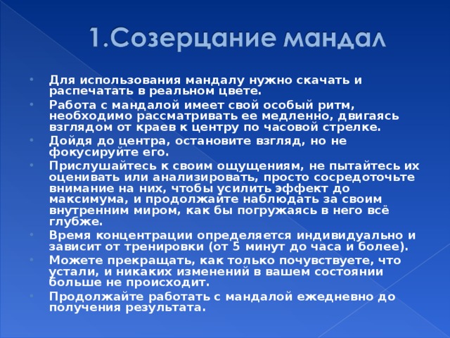 Для использования мандалу нужно скачать и распечатать в реальном цвете. Работа с мандалой имеет свой особый ритм, необходимо рассматривать ее медленно, двигаясь взглядом от краев к центру по часовой стрелке. Дойдя до центра, остановите взгляд, но не фокусируйте его. Прислушайтесь к своим ощущениям, не пытайтесь их оценивать или анализировать, просто сосредоточьте внимание на них, чтобы усилить эффект до максимума, и продолжайте наблюдать за своим внутренним миром, как бы погружаясь в него всё глубже. Время концентрации определяется индивидуально и зависит от тренировки (от 5 минут до часа и более). Можете прекращать, как только почувствуете, что устали, и никаких изменений в вашем состоянии больше не происходит. Продолжайте работать с мандалой ежедневно до получения результата.  