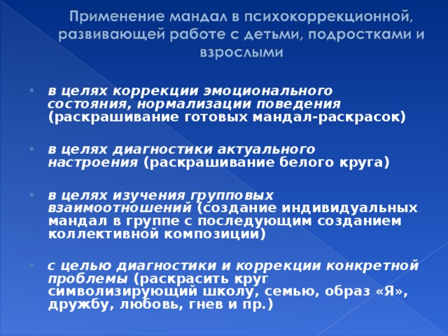 в целях коррекции эмоционального состояния, нормализации поведения (раскрашивание готовых мандал-раскрасок)  в целях диагностики актуального настроения  (раскрашивание белого круга)  в целях изучения групповых взаимоотношений  (создание индивидуальных мандал в группе с последующим созданием коллективной композиции)  с целью диагностики и коррекции конкретной проблемы  (раскрасить круг символизирующий школу, семью, образ «Я», дружбу, любовь, гнев и пр.)  