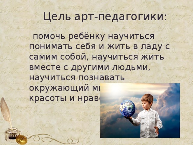  Цель арт-педагогики:  помочь ребёнку научиться понимать себя и жить в ладу с самим собой, научиться жить вместе с другими людьми, научиться познавать окружающий мир по законам красоты и нравственности. 
