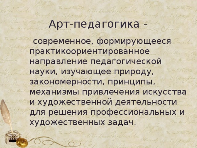  Арт-педагогика -  современное, формирующееся практикоориентированное направление педагогической науки, изучающее природу, закономерности, принципы, механизмы привлечения искусства и художественной деятельности для решения профессиональных и художественных задач. 