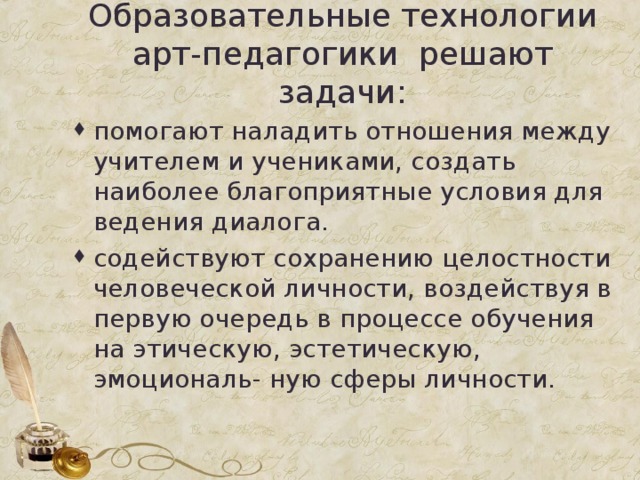 Образовательные технологии арт-педагогики решают задачи: помогают наладить отношения между учителем и учениками, создать наиболее благоприятные условия для ведения диалога. содействуют сохранению целостности человеческой личности, воздействуя в первую очередь в процессе обучения на этическую, эстетическую, эмоциональ- ную сферы личности.  