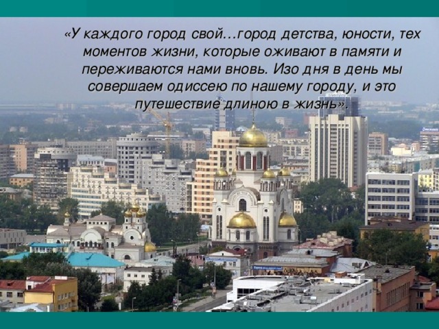«У каждого город свой…город детства, юности, тех моментов жизни, которые оживают в памяти и переживаются нами вновь. Изо дня в день мы совершаем одиссею по нашему городу, и это путешествие длиною в жизнь» . 