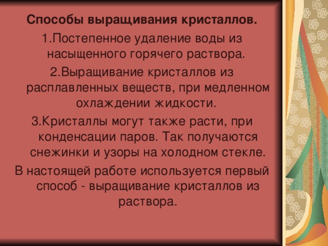 Способы выращивания кристаллов. 1.Постепенное удаление воды из насыщенного горячего раствора. 2.Выращивание кристаллов из расплавленных веществ, при медленном охлаждении жидкости. 3.Кристаллы могут также расти, при конденсации паров. Так получаются снежинки и узоры на холодном стекле. В настоящей работе используется первый способ - выращивание кристаллов из раствора. 