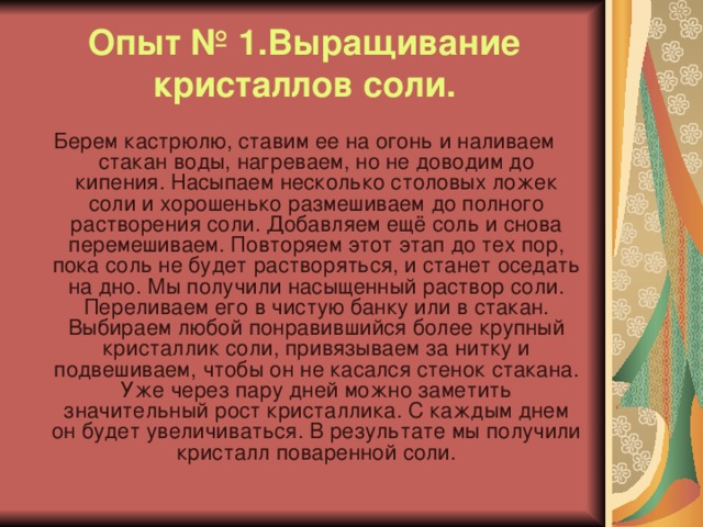 Опыт № 1.Выращивание кристаллов соли. Берем кастрюлю, ставим ее на огонь и наливаем стакан воды, нагреваем, но не доводим до кипения. Насыпаем несколько столовых ложек соли и хорошенько размешиваем до полного растворения соли. Добавляем ещё соль и снова перемешиваем. Повторяем этот этап до тех пор, пока соль не будет растворяться, и станет оседать на дно. Мы получили насыщенный раствор соли. Переливаем его в чистую банку или в стакан. Выбираем любой понравившийся более крупный кристаллик соли, привязываем за нитку и подвешиваем, чтобы он не касался стенок стакана. Уже через пару дней можно заметить значительный рост кристаллика. С каждым днем он будет увеличиваться. В результате мы получили кристалл поваренной соли. 