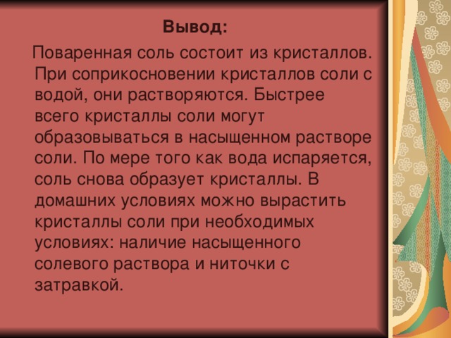 Вывод:  Поваренная соль состоит из кристаллов. При соприкосновении кристаллов соли с водой, они растворяются. Быстрее всего кристаллы соли могут образовываться в насыщенном растворе соли. По мере того как вода испаряется, соль снова образует кристаллы. В домашних условиях можно вырастить кристаллы соли при необходимых условиях: наличие насыщенного солевого раствора и ниточки с затравкой. 