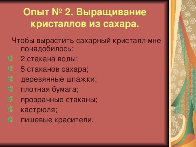 Опыт № 2. Выращивание кристаллов из сахара.  Чтобы вырастить сахарный кристалл мне понадобилось: 2 стакана воды; 5 стаканов сахара; деревянные шпажки; плотная бумага; прозрачные стаканы; кастрюля; пищевые красители. 