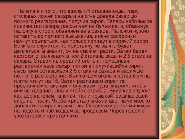  Начала я с того, что взяла 1/4 стакана воды, пару столовых ложек сахара и на огне довела сахар до полного растворения, получив сироп. Теперь небольшое количество сахара рассыпаем на бумажке, и, обмакнув палочку в сироп, обваляем ее в сахаре. Палочки нужно оставить до полного высыхания, иначе сахаринки начнут осыпаться, как только попадут в горячий сироп. Если это случится, то кристаллу не за что будет цепляться, а значит, он не сможет расти. Затем берем кастрюлю, выливаем в нее 2 стакана воды и 2,5 стакана сахара. Ставим на средний огонь и, помешивая, растворяем весь сахар, потом в получившийся сироп высыпаем оставшиеся 2,5 стакана сахара и варим до полного растворения. Выключаем огонь и оставляем на плите минут на 15. Затем разливаем сироп по прозрачным стаканам и опускаем туда шпажки, чтобы они не касались дна и стенок стакана. Бумажка служит как держателем палочки, так и крышкой, защищающей сироп от пыли. Чтобы кристаллы были цветными можно добавить в сироп краситель. Оставляем расти минимум на неделю и наблюдаем за процессом. Через неделю уже выросли кристаллики. 