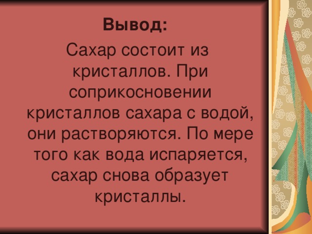 Вывод:  Сахар состоит из кристаллов. При соприкосновении кристаллов сахара с водой, они растворяются. По мере того как вода испаряется, сахар снова образует кристаллы. 