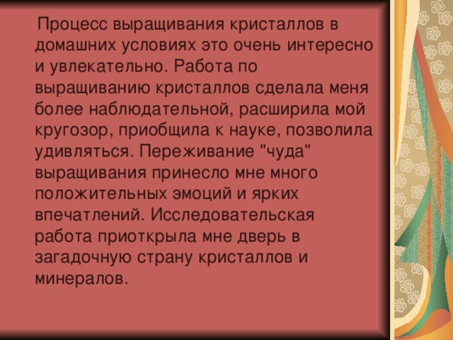  Процесс выращивания кристаллов в домашних условиях это очень интересно и увлекательно. Работа по выращиванию кристаллов сделала меня более наблюдательной, расширила мой кругозор, приобщила к науке, позволила удивляться. Переживание 