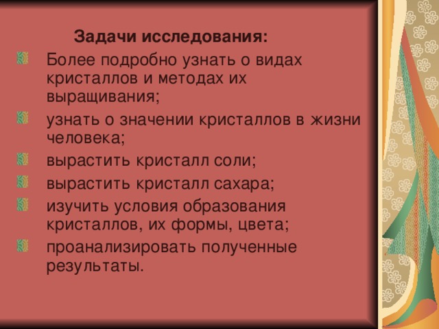  Задачи исследования: Более подробно узнать о видах кристаллов и методах их выращивания; узнать о значении кристаллов в жизни человека; вырастить кристалл соли; вырастить кристалл сахара; изучить условия образования кристаллов, их формы, цвета; проанализировать полученные результаты. 