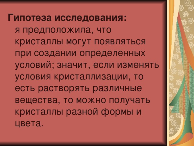 Гипотеза исследования: я предположила, что кристаллы могут появляться при создании определенных условий; значит, если изменять условия кристаллизации, то есть растворять различные вещества, то можно получать кристаллы разной формы и цвета. 