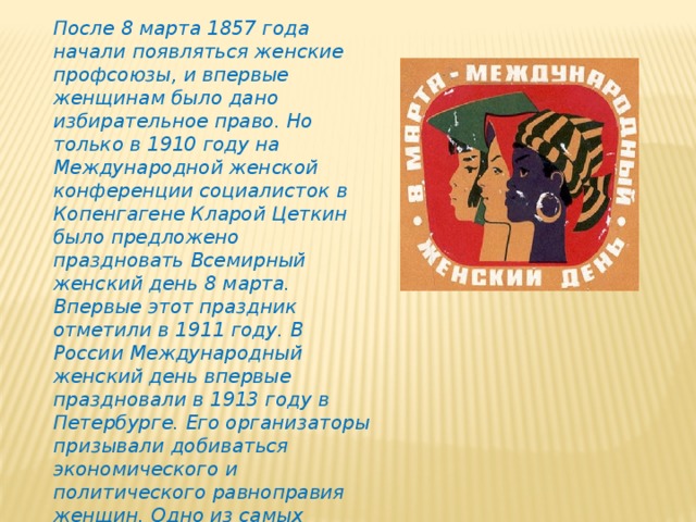 После 8 марта 1857 года начали появляться женские профсоюзы, и впервые женщинам было дано избирательное право. Но только в 1910 году на Международной женской конференции социалисток в Копенгагене Кларой Цеткин было предложено праздновать Всемирный женский день 8 марта. Впервые этот праздник отметили в 1911 году. В России Международный женский день впервые праздно­вали в 1913 году в Петербурге. Его организаторы призывали добиваться экономического и политического равноправия женщин. Одно из самых мощных выступлений женщин прошло в Петрограде 7 марта 1917 года. А в 1976 году Международный женский день был официально признан ООН.  