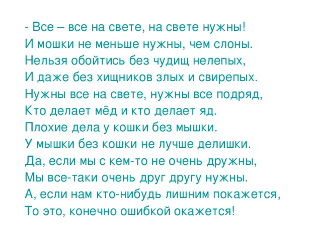 - Все – все на свете, на свете нужны! И мошки не меньше нужны, чем слоны. Нельзя обойтись без чудищ нелепых, И даже без хищников злых и свирепых. Нужны все на свете, нужны все подряд, Кто делает мёд и кто делает яд. Плохие дела у кошки без мышки. У мышки без кошки не лучше делишки. Да, если мы с кем-то не очень дружны, Мы все-таки очень друг другу нужны. А, если нам кто-нибудь лишним покажется, То это, конечно ошибкой окажется! 