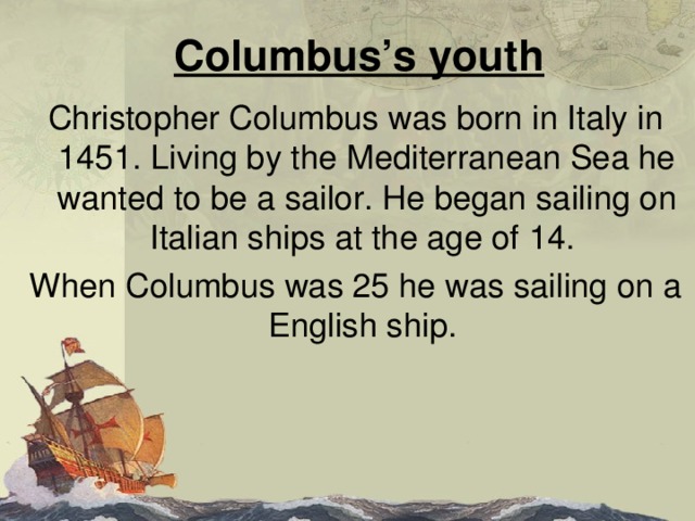Columbus’s youth Christopher Columbus was born in Italy in 1451. Living by the Mediterranean Sea he wanted to be a sailor. He began sailing on Italian ships at the age of 14. When Columbus was 25 he was sailing on a English ship. 