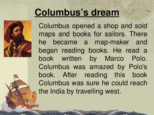 Columbus’s dream Columbus opened a shop and sold maps and books for sailors. There he became a map - maker and began reading books. He read a book written by Marco Polo. Columbus was amazed by Polo's book. After reading this book Columbus was sure he could reach the India by travelling west. 