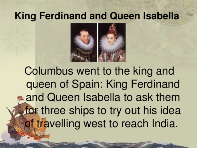 King Ferdinand and Queen Isabella  Columbus went to the king and queen of Spain : King Ferdinand and Queen Isabella  to ask them for three  ships to try out his idea of travelling west to reach India. 