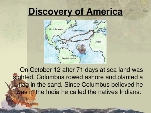 Discovery of America  On October 12 after 71 days at sea land was sighted. Columbus rowed ashore and planted a flag in the sand. Since Columbus believed he was in the India he called the natives Indians. 